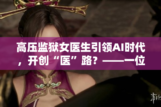 高壓監(jiān)獄女醫(yī)生引領(lǐng)AI時(shí)代，開(kāi)創(chuàng)“醫(yī)”路？——一位女醫(yī)生的軟件創(chuàng)新故事