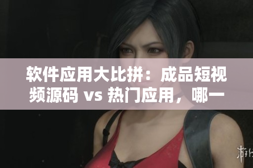 軟件應用大比拼：成品短視頻源碼 vs 熱門應用，哪一個更適合您？
