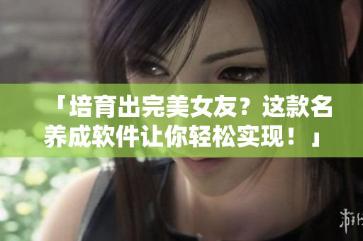 「培育出完美女友？這款名養(yǎng)成軟件讓你輕松實現(xiàn)！」——一款前沿軟件介紹