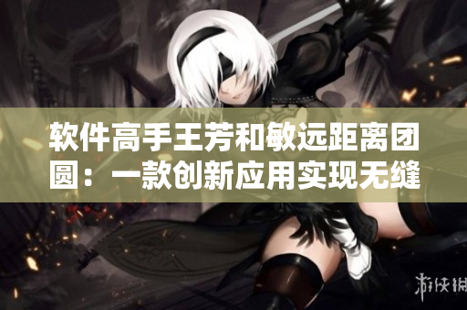 軟件高手王芳和敏遠距離團圓：一款創(chuàng)新應(yīng)用實現(xiàn)無縫遠程親情交流