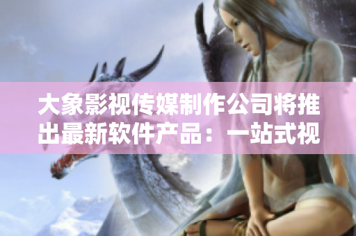 大象影視傳媒制作公司將推出最新軟件產(chǎn)品：一站式視頻編輯及制作平臺(tái)！