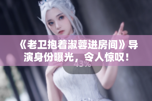 《老衛(wèi)抱著淑蓉進(jìn)房間》導(dǎo)演身份曝光，令人驚嘆！