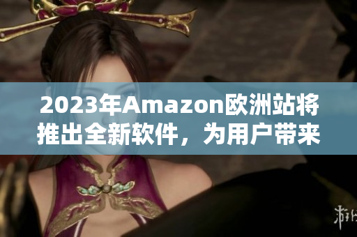 2023年Amazon歐洲站將推出全新軟件，為用戶帶來更好的購物體驗