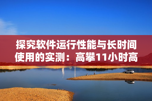探究軟件運行性能與長時間使用的實測：高攀11小時高負載下表現(xiàn)如何？