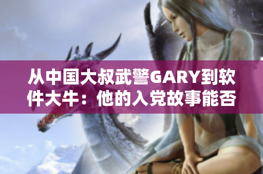 從中國大叔武警GARY到軟件大牛：他的入黨故事能否啟示我們提升技能？
