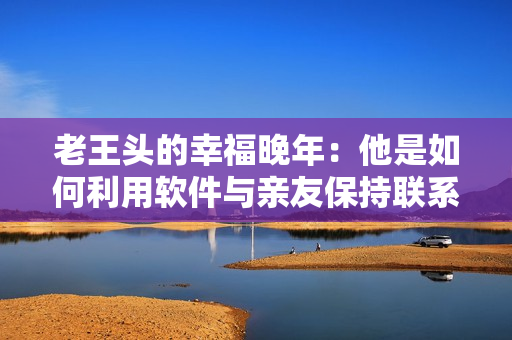 老王頭的幸福晚年：他是如何利用軟件與親友保持聯(lián)系并追尋人生樂(lè)趣的