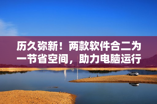 歷久彌新！兩款軟件合二為一節(jié)省空間，助力電腦運行更流暢