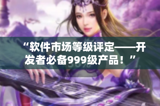 “軟件市場等級評定——開發(fā)者必備999級產(chǎn)品！”