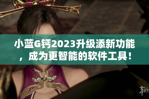 小藍(lán)G鈣2023升級(jí)添新功能，成為更智能的軟件工具！