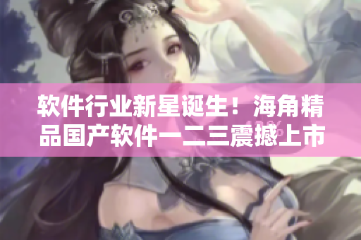 軟件行業(yè)新星誕生！海角精品國(guó)產(chǎn)軟件一二三震撼上市！
