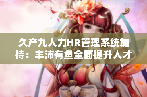久產(chǎn)九人力HR管理系統(tǒng)加持：豐沛有魚全面提升人才招聘管控效率