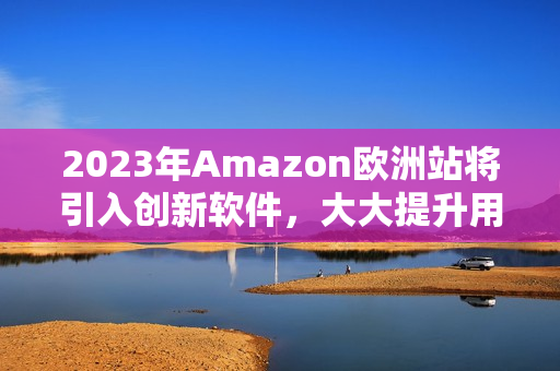 2023年Amazon歐洲站將引入創(chuàng)新軟件，大大提升用戶購(gòu)物體驗(yàn)
