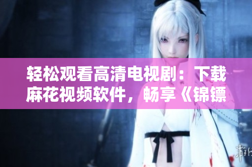 輕松觀看高清電視?。合螺d麻花視頻軟件，暢享《錦鏢人》全集