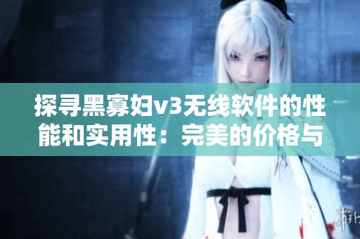 探尋黑寡婦v3無線軟件的性能和實用性：完美的價格與質(zhì)量平衡