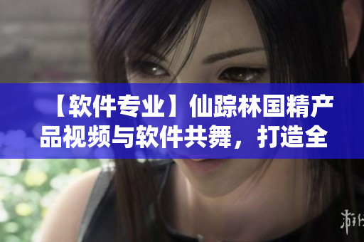 【軟件專業(yè)】仙蹤林國(guó)精產(chǎn)品視頻與軟件共舞，打造全新體驗(yàn)！