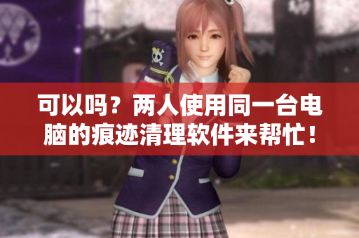 可以嗎？?jī)扇耸褂猛慌_(tái)電腦的痕跡清理軟件來(lái)幫忙！