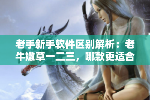老手新手軟件區(qū)別解析：老牛嫩草一二三，哪款更適合你？