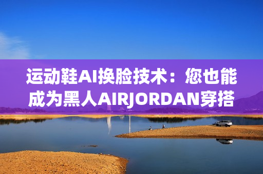 運(yùn)動(dòng)鞋AI換臉技術(shù)：您也能成為黑人AIRJORDAN穿搭專(zhuān)家