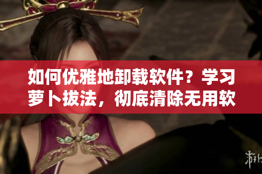 如何優(yōu)雅地卸載軟件？學(xué)習(xí)蘿卜拔法，徹底清除無(wú)用軟件