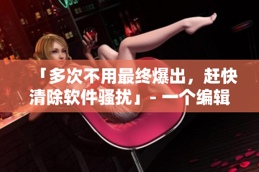 「多次不用最終爆出，趕快清除軟件騷擾」- 一個(gè)編輯的故事