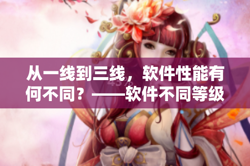 從一線到三線，軟件性能有何不同？——軟件不同等級的性能差異及標準解析