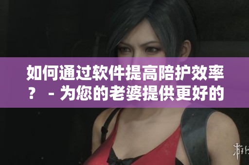 如何通過軟件提高陪護效率？ - 為您的老婆提供更好的服務
