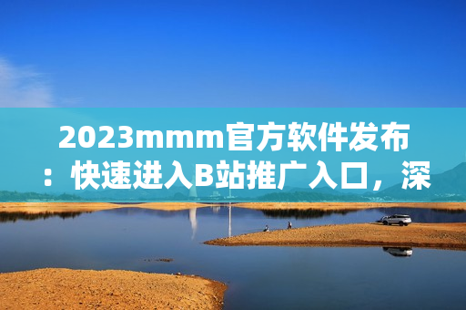 2023mmm官方軟件發(fā)布：快速進入B站推廣入口，深度挖掘優(yōu)質(zhì)資源