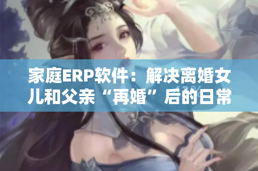 家庭ERP軟件：解決離婚女兒和父親“再婚”后的日常管理
