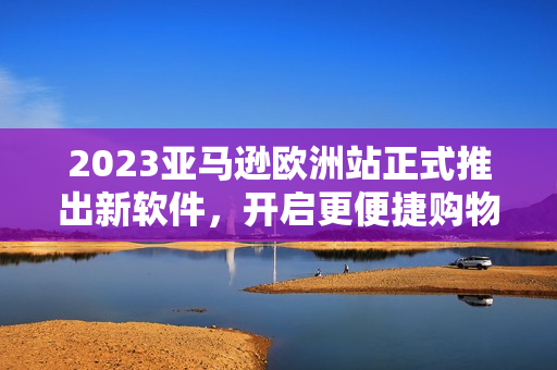 2023亞馬遜歐洲站正式推出新軟件，開啟更便捷購物之旅
