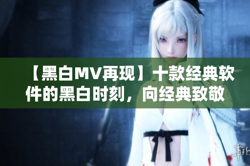 【黑白MV再現(xiàn)】十款經(jīng)典軟件的黑白時刻，向經(jīng)典致敬！