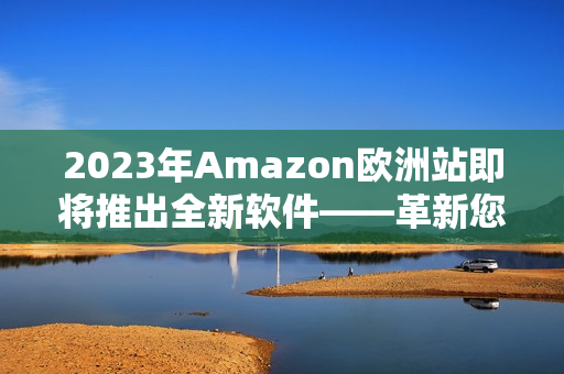2023年Amazon歐洲站即將推出全新軟件——革新您的在線購物體驗(yàn)