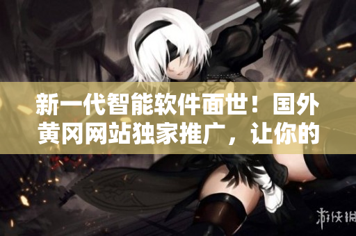 新一代智能軟件面世！國外黃岡網(wǎng)站獨家推廣，讓你的工作效率翻倍！