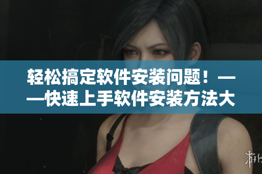 輕松搞定軟件安裝問題！——快速上手軟件安裝方法大盤點