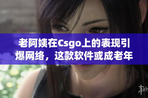 老阿姨在Csgo上的表現(xiàn)引爆網(wǎng)絡(luò)，這款軟件或成老年人娛樂新寵！