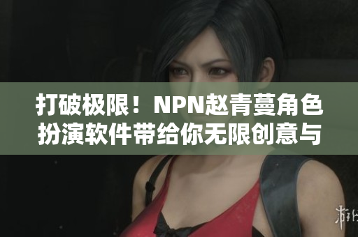 打破極限！NPN趙青蔓角色扮演軟件帶給你無限創(chuàng)意與驚喜體驗(yàn)