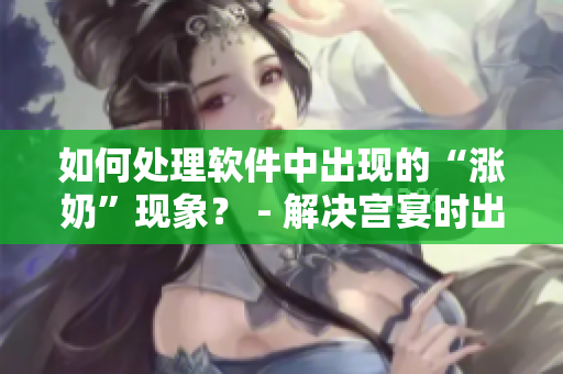 如何處理軟件中出現(xiàn)的“漲奶”現(xiàn)象？ - 解決宮宴時出現(xiàn)的不適問題