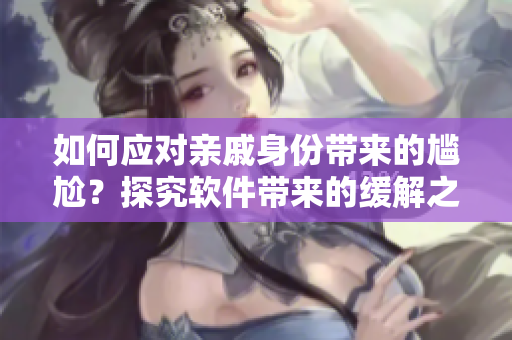 如何應(yīng)對親戚身份帶來的尷尬？探究軟件帶來的緩解之道
