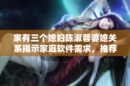 家有三個媳婦陳淑蓉婆媳關(guān)系揭示家庭軟件需求，推薦多用戶軟件管理方案