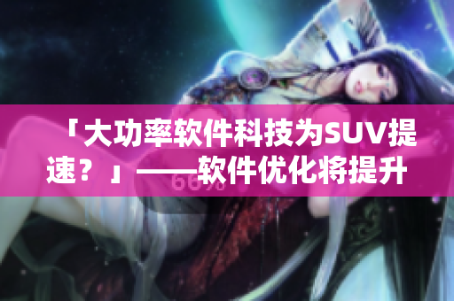 「大功率軟件科技為SUV提速？」——軟件優(yōu)化將提升歐美大型SUV駕駛體驗(yàn)
