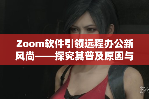 Zoom軟件引領遠程辦公新風尚——探究其普及原因與優(yōu)點