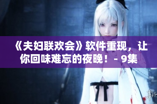 《夫婦聯(lián)歡會(huì)》軟件重現(xiàn)，讓你回味難忘的夜晚！- 9集詳情揭秘