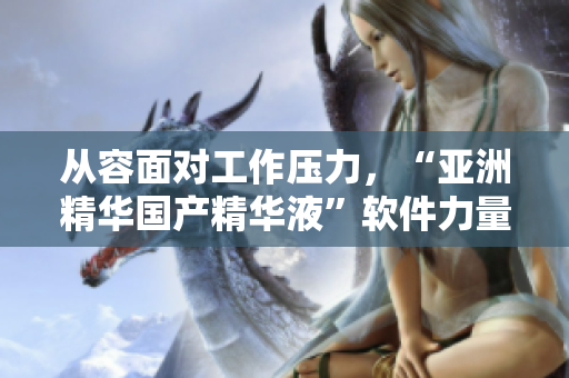 從容面對工作壓力，“亞洲精華國產(chǎn)精華液”軟件力量來襲！