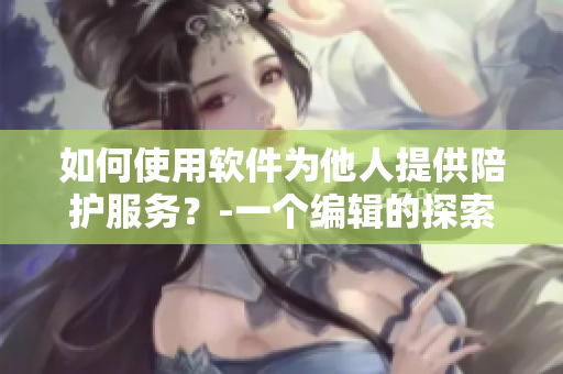 如何使用軟件為他人提供陪護(hù)服務(wù)？-一個(gè)編輯的探索