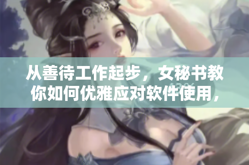 從善待工作起步，女秘書教你如何優(yōu)雅應(yīng)對軟件使用，重新定義高效辦公！