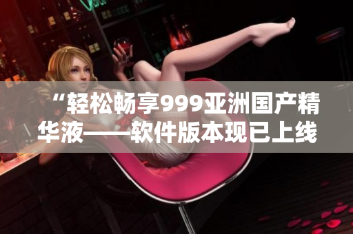 “輕松暢享999亞洲國產(chǎn)精華液——軟件版本現(xiàn)已上線”