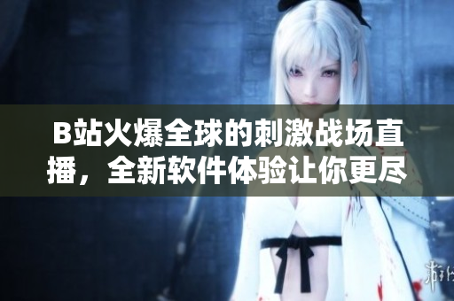 B站火爆全球的刺激戰(zhàn)場直播，全新軟件體驗讓你更盡興！