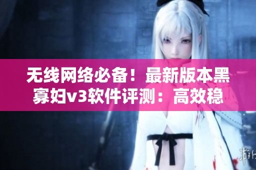 無線網(wǎng)絡(luò)必備！最新版本黑寡婦v3軟件評測：高效穩(wěn)定，超值入手！