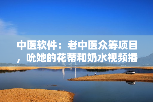 中醫(yī)軟件：老中醫(yī)眾籌項(xiàng)目，吮她的花蒂和奶水視頻播放。