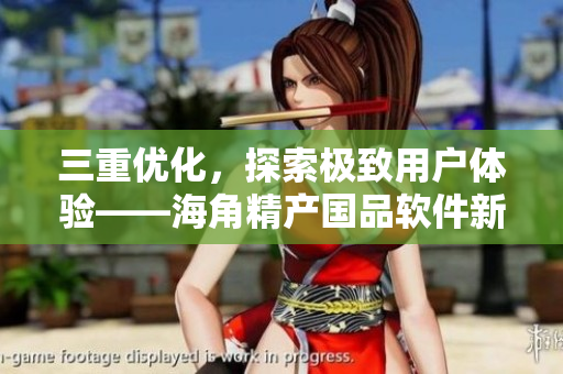 三重優(yōu)化，探索極致用戶體驗——海角精產(chǎn)國品軟件新升級