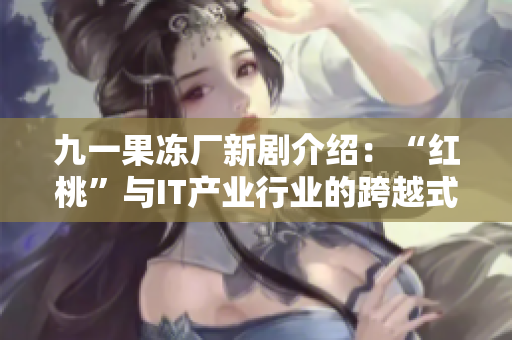 九一果凍廠新劇介紹：“紅桃”與IT產(chǎn)業(yè)行業(yè)的跨越式發(fā)展！